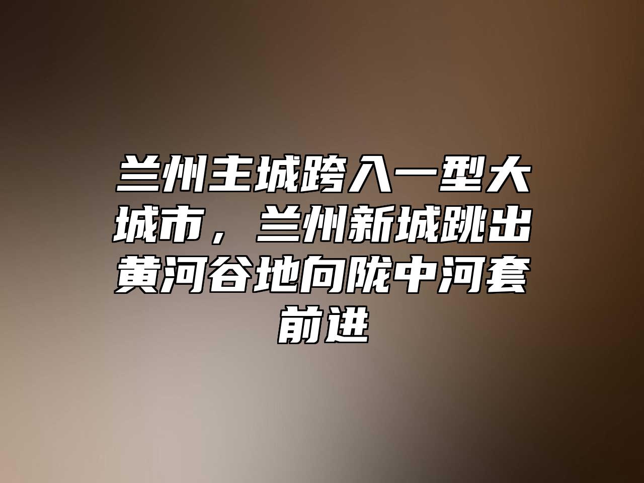 兰州主城跨入一型大城市，兰州新城跳出黄河谷地向陇中河套前进